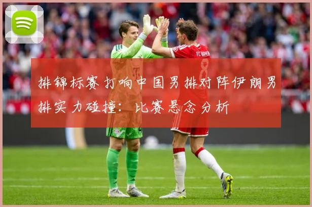 排锦标赛打响中国男排对阵伊朗男排实力碰撞：比赛悬念分析