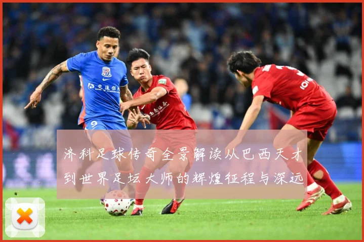 济科足球传奇全景解读从巴西天才到世界足坛大师的辉煌征程与深远影响