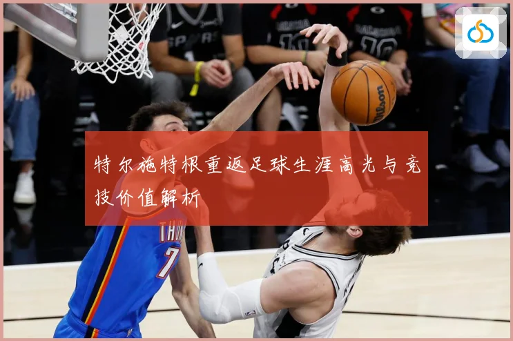 特尔施特根重返足球生涯高光与竞技价值解析