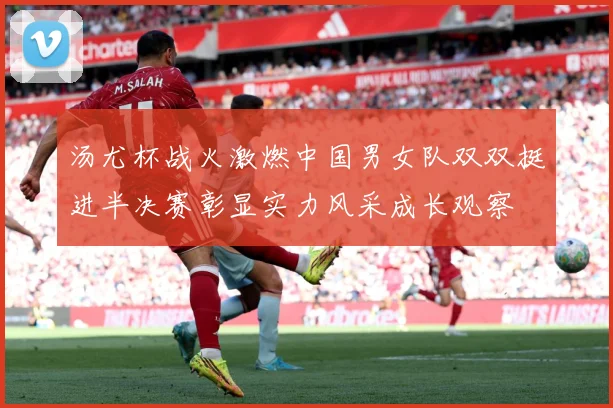 汤尤杯战火激燃中国男女队双双挺进半决赛彰显实力风采成长观察