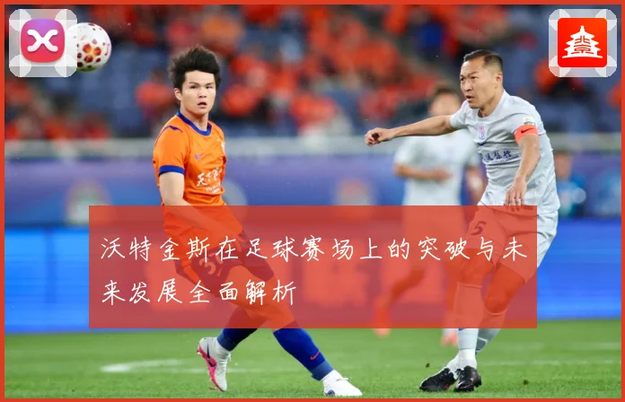沃特金斯在足球赛场上的突破与未来发展全面解析