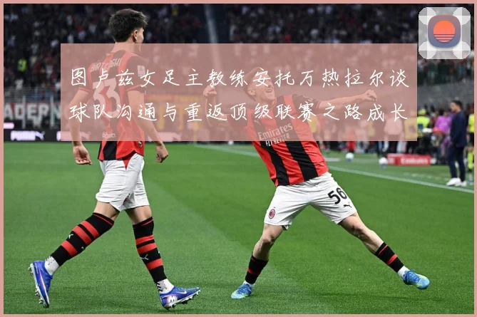 图卢兹女足主教练安托万热拉尔谈球队沟通与重返顶级联赛之路成长观察