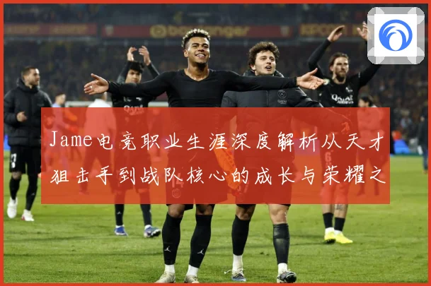 Jame电竞职业生涯深度解析从天才狙击手到战队核心的成长与荣耀之路