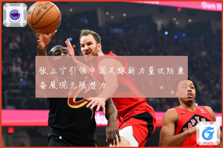 张玉宁引领中国足球新力量攻防兼备展现无限潜力